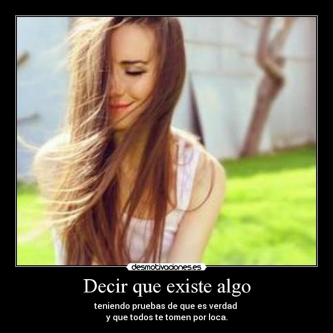 Decir que existe algo - teniendo pruebas de que es verdad 
y que todos te tomen por loca.