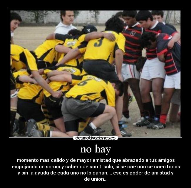 no hay - momento mas calido y de mayor amistad que abrazado a tus amigos
empujando un scrum y saber que son 1 solo, si se cae uno se caen todos
y sin la ayuda de cada uno no lo ganan.... eso es poder de amistad y
de union...