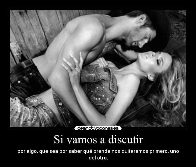 Si vamos a discutir - por algo, que sea por saber qué prenda nos quitaremos primero, uno del otro.