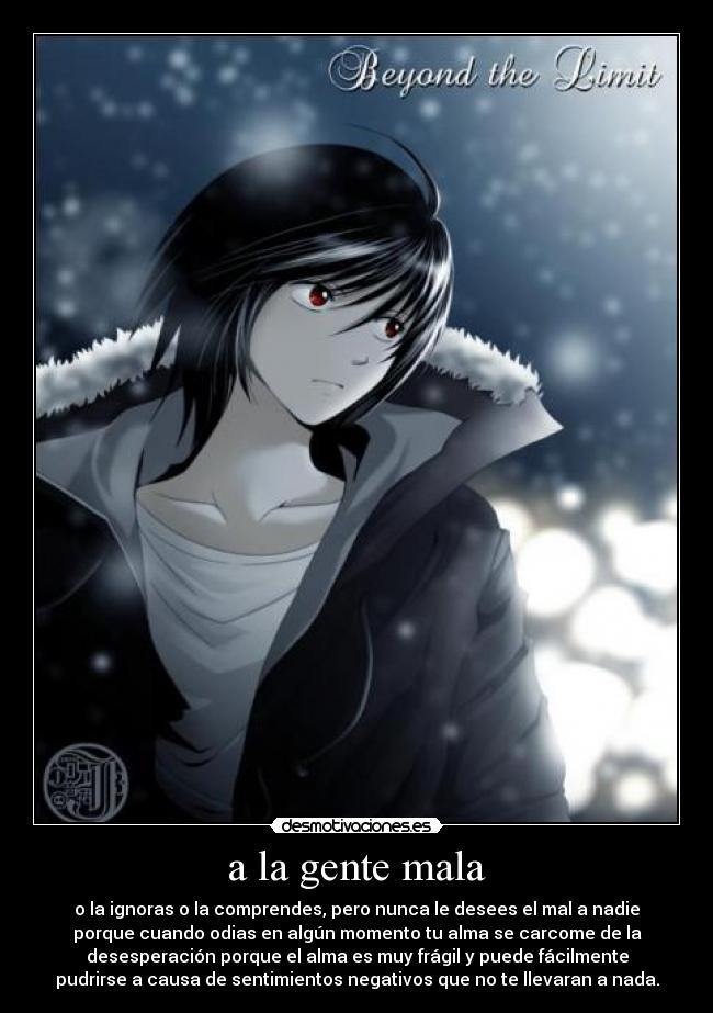 a la gente mala - o la ignoras o la comprendes, pero nunca le desees el mal a nadie
porque cuando odias en algún momento tu alma se carcome de la
desesperación porque el alma es muy frágil y puede fácilmente
pudrirse a causa de sentimientos negativos que no te llevaran a nada.