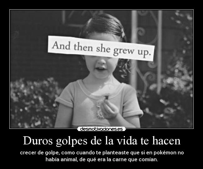 Duros golpes de la vida te hacen - crecer de golpe, como cuando te planteaste que si en pokémon no
había animal, de qué era la carne que comían.