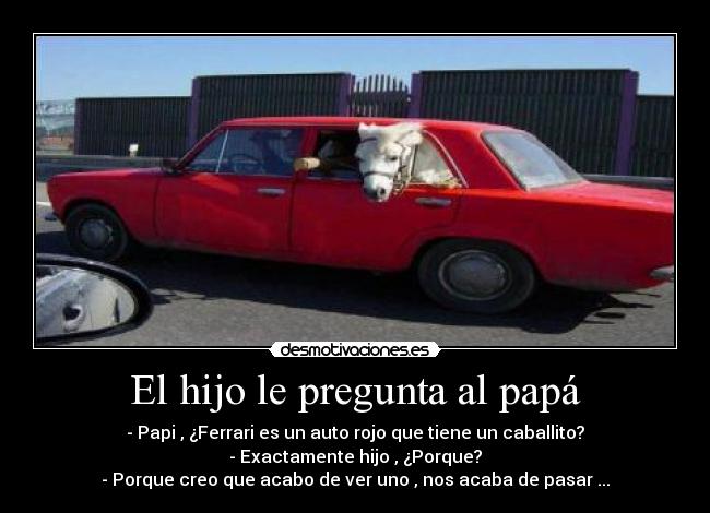 El hijo le pregunta al papá - - Papi , ¿Ferrari es un auto rojo que tiene un caballito?
- Exactamente hijo , ¿Porque?
- Porque creo que acabo de ver uno , nos acaba de pasar ...