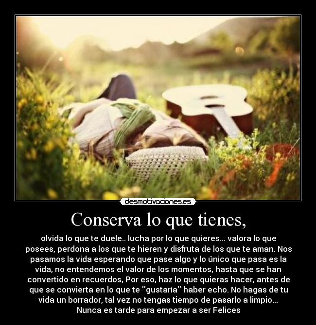 Conserva lo que tienes, - olvida lo que te duele.. lucha por lo que quieres... valora lo que
posees, perdona a los que te hieren y disfruta de los que te aman. Nos
pasamos la vida esperando que pase algo y lo único que pasa es la
vida, no entendemos el valor de los momentos, hasta que se han
convertido en recuerdos, Por eso, haz lo que quieras hacer, antes de
que se convierta en lo que te gustaría haber echo. No hagas de tu
vida un borrador, tal vez no tengas tiempo de pasarlo a limpio...
Nunca es tarde para empezar a ser Felices