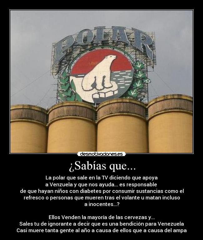 ¿Sabías que... - La polar que sale en la TV diciendo que apoya
a Venzuela y que nos ayuda... es responsable
de que hayan niños con diabetes por consumir sustancias como el
refresco o personas que mueren tras el volante u matan incluso
a inocentes...?
Ellos Venden la mayoría de las cervezas y...
Sales tu de ignorante a decir que es una bendición para Venezuela
Casi muere tanta gente al año a causa de ellos que a causa del ampa