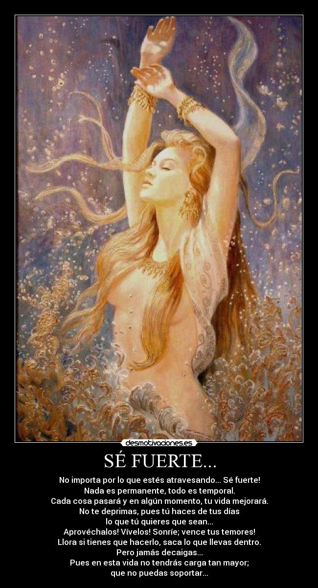 SÉ FUERTE... - No importa por lo que estés atravesando... Sé fuerte!
Nada es permanente, todo es temporal.
Cada cosa pasará y en algún momento, tu vida mejorará.
No te deprimas, pues tú haces de tus días
lo que tú quieres que sean...
Aprovéchalos! Vívelos! Sonríe; vence tus temores!
Llora si tienes que hacerlo, saca lo que llevas dentro.
Pero jamás decaigas...
Pues en esta vida no tendrás carga tan mayor;
que no puedas soportar...