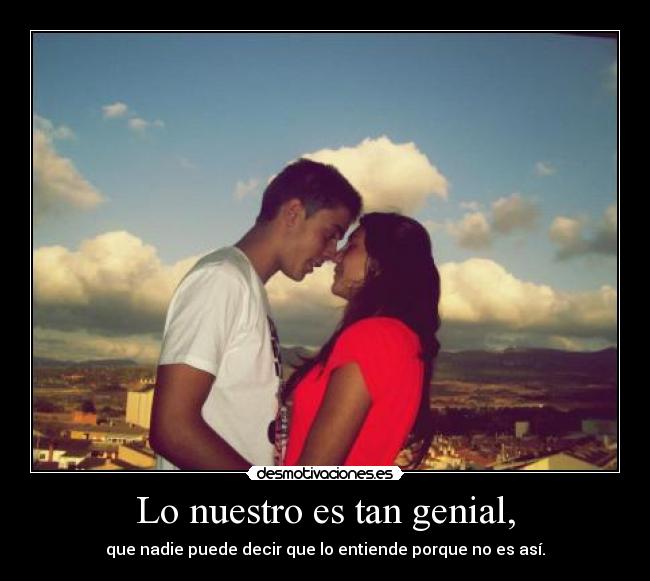 Lo nuestro es tan genial, -