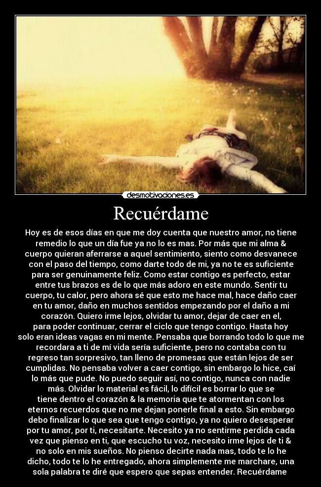 Recuérdame - Hoy es de esos días en que me doy cuenta que nuestro amor, no tiene
remedio lo que un día fue ya no lo es mas. Por más que mi alma &
cuerpo quieran aferrarse a aquel sentimiento, siento como desvanece
con el paso del tiempo, como darte todo de mi, ya no te es suficiente
para ser genuinamente feliz. Como estar contigo es perfecto, estar
entre tus brazos es de lo que más adoro en este mundo. Sentir tu
cuerpo, tu calor, pero ahora sé que esto me hace mal, hace daño caer
en tu amor, daño en muchos sentidos empezando por el daño a mi
corazón. Quiero irme lejos, olvidar tu amor, dejar de caer en el,
para poder continuar, cerrar el ciclo que tengo contigo. Hasta hoy
solo eran ideas vagas en mi mente. Pensaba que borrando todo lo que me
recordara a ti de mí vida sería suficiente, pero no contaba con tu
regreso tan sorpresivo, tan lleno de promesas que están lejos de ser
cumplidas. No pensaba volver a caer contigo, sin embargo lo hice, caí
lo más que pude. No puedo seguir así, no contigo, nunca con nadie
más. Olvidar lo material es fácil, lo difícil es borrar lo que se
tiene dentro el corazón & la memoria que te atormentan con los
eternos recuerdos que no me dejan ponerle final a esto. Sin embargo
debo finalizar lo que sea que tengo contigo, ya no quiero desesperar
por tu amor, por ti, necesitarte. Necesito ya no sentirme perdida cada
vez que pienso en ti, que escucho tu voz, necesito irme lejos de ti &
no solo en mis sueños. No pienso decirte nada mas, todo te lo he
dicho, todo te lo he entregado, ahora simplemente me marchare, una
sola palabra te diré que espero que sepas entender. Recuérdame ♥