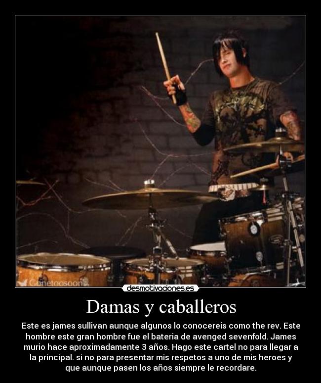 Damas y caballeros - Este es james sullivan aunque algunos lo conocereis como the rev. Este
hombre este gran hombre fue el bateria de avenged sevenfold. James
murio hace aproximadamente 3 años. Hago este cartel no para llegar a
la principal. si no para presentar mis respetos a uno de mis heroes y
que aunque pasen los años siempre le recordare.