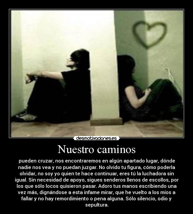 Nuestro caminos - pueden cruzar, nos encontraremos en algún apartado lugar, dónde
nadie nos vea y no puedan juzgar. No olvido tu figura, cómo poderla
olvidar, no soy yo quien te hace continuar, eres tú la luchadora sin
igual. Sin necesidad de apoyo, sigues senderos llenos de escollos, por
los que sólo locos quisieron pasar. Adoro tus manos escribiendo una
vez más, dignándose a esta infame mirar, que he vuelto a los míos a
fallar y no hay remordimiento o pena alguna. Sólo silencio, odio y
sepultura.