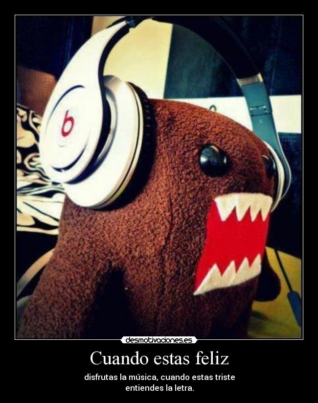 Cuando estas feliz - disfrutas la música, cuando estas triste
entiendes la letra.