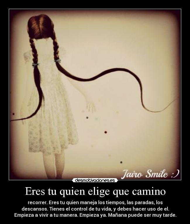 Eres tu quien elige que camino - recorrer. Eres tu quien maneja los tiempos, las paradas, los
descansos. Tienes el control de tu vida, y debes hacer uso de el.
Empieza a vivir a tu manera. Empieza ya. Mañana puede ser muy tarde.