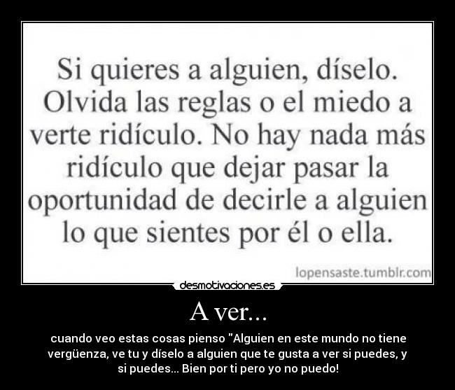 A ver... - cuando veo estas cosas pienso Alguien en este mundo no tiene
vergüenza, ve tu y díselo a alguien que te gusta a ver si puedes, y
si puedes... Bien por ti pero yo no puedo!