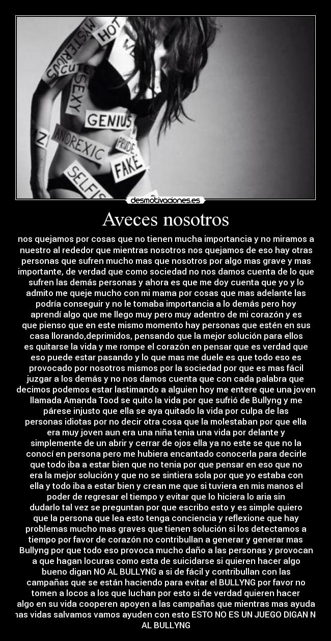 Aveces nosotros - nos quejamos por cosas que no tienen mucha importancia y no miramos a
nuestro al rededor que mientras nosotros nos quejamos de eso hay otras
personas que sufren mucho mas que nosotros por algo mas grave y mas
importante, de verdad que como sociedad no nos damos cuenta de lo que
sufren las demás personas y ahora es que me doy cuenta que yo y lo
admito me queje mucho con mi mama por cosas que mas adelante las
podría conseguir y no le tomaba importancia a lo demás pero hoy
aprendí algo que me llego muy pero muy adentro de mi corazón y es
que pienso que en este mismo momento hay personas que estén en sus
casa llorando,deprimidos, pensando que la mejor solución para ellos
es quitarse la vida y me rompe el corazón en pensar que es verdad que
eso puede estar pasando y lo que mas me duele es que todo eso es
provocado por nosotros mismos por la sociedad por que es mas fácil
juzgar a los demás y no nos damos cuenta que con cada palabra que
decimos podemos estar lastimando a alguien hoy me entere que una joven
llamada Amanda Tood se quito la vida por que sufrió de Bullyng y me
párese injusto que ella se aya quitado la vida por culpa de las
personas idiotas por no decir otra cosa que la molestaban por que ella
era muy joven aun era una niña tenia una vida por delante y
simplemente de un abrir y cerrar de ojos ella ya no este se que no la
conocí en persona pero me hubiera encantado conocerla para decirle
que todo iba a estar bien que no tenia por que pensar en eso que no
era la mejor solución y que no se sintiera sola por que yo estaba con
ella y todo iba a estar bien y crean me que si tuviera en mis manos el
poder de regresar el tiempo y evitar que lo hiciera lo aria sin
dudarlo tal vez se preguntan por que escribo esto y es simple quiero
que la persona que lea esto tenga conciencia y reflexione que hay
problemas mucho mas graves que tienen solución si los detectamos a
tiempo por favor de corazón no contribullan a generar y generar mas
Bullyng por que todo eso provoca mucho daño a las personas y provocan
a que hagan locuras como esta de suicidarse si quieren hacer algo
bueno digan NO AL BULLYNG a si de fácil y contribullan con las
campañas que se están haciendo para evitar el BULLYNG por favor no
tomen a locos a los que luchan por esto si de verdad quieren hacer
algo en su vida cooperen apoyen a las campañas que mientras mas ayuda
mas vidas salvamos vamos ayuden con esto ESTO NO ES UN JUEGO DIGAN NO
AL BULLYNG