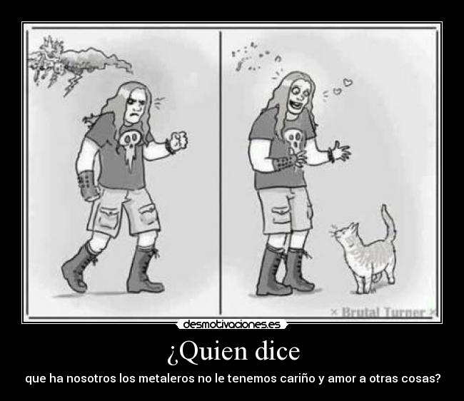 ¿Quien dice - que ha nosotros los metaleros no le tenemos cariño y amor a otras cosas?