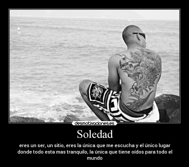 Soledad - eres un ser, un sitio, eres la única que me escucha y el único lugar
donde todo esta mas tranquilo, la única que tiene oídos para todo el
mundo