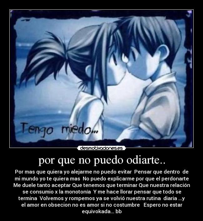 por que no puedo odiarte.. - Por mas que quiera yo alejarme no puedo evitar Pensar que dentro de
mi mundo yo te quiera mas No puedo explicarme por que el perdonarte
Me duele tanto aceptar Que tenemos que terminar Que nuestra relación
se consumio x la monotonía Y me hace llorar pensar que todo se
termina Volvemos y rompemos ya se volvió nuestra rutina diaria ...y
el amor en obsecion no es amor si no costumbre Espero no estar
equivokada... bb