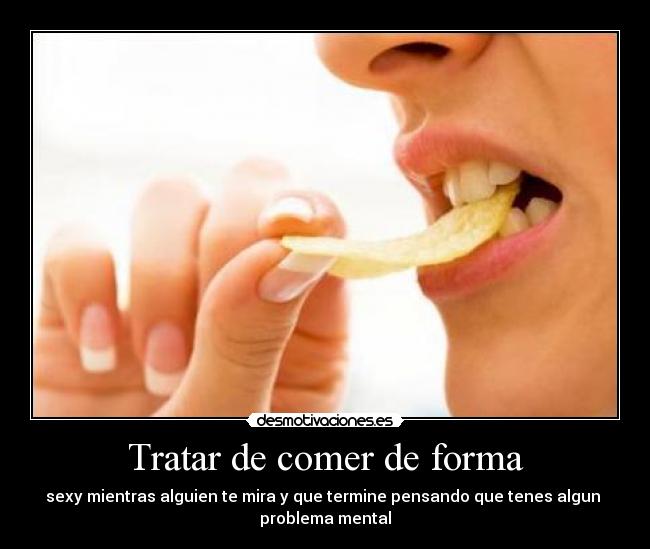 Tratar de comer de forma - sexy mientras alguien te mira y que termine pensando que tenes algun 
problema mental