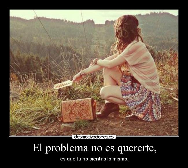 El problema no es quererte, - es que tu no sientas lo mismo.