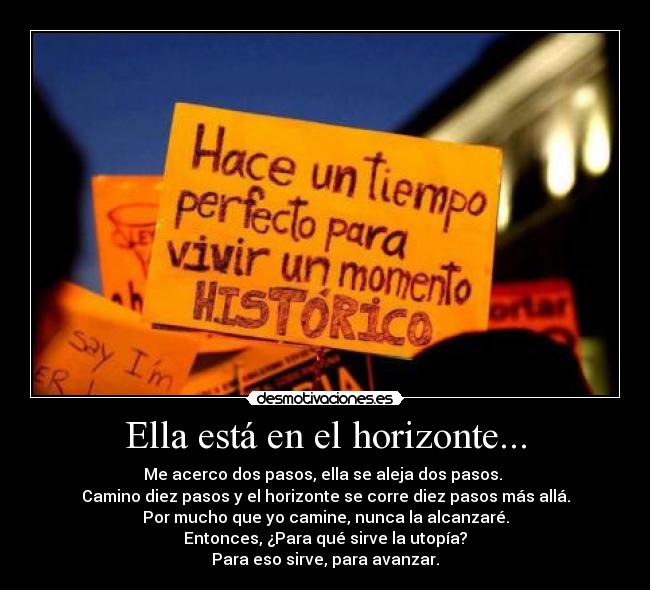 Ella está en el horizonte... - Me acerco dos pasos, ella se aleja dos pasos. 
Camino diez pasos y el horizonte se corre diez pasos más allá.
Por mucho que yo camine, nunca la alcanzaré.
Entonces, ¿Para qué sirve la utopía?
Para eso sirve, para avanzar.