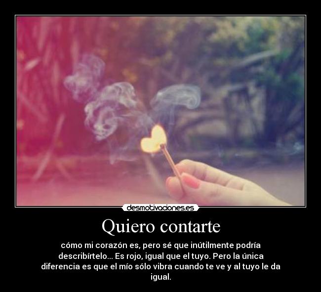 Quiero contarte - cómo mi corazón es, pero sé que inútilmente podría
describírtelo... Es rojo, igual que el tuyo. Pero la única
diferencia es que el mío sólo vibra cuando te ve y al tuyo le da
igual.