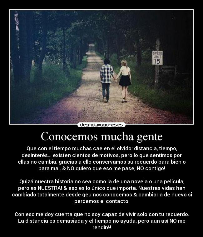 Conocemos mucha gente - Que con el tiempo muchas cae en el olvido: distancia, tiempo,
desinterés... existen cientos de motivos, pero lo que sentimos por
ellas no cambia, gracias a ello conservamos su recuerdo para bien o
para mal. & NO quiero que eso me pase, NO contigo!

Quizá nuestra historia no sea como la de una novela o una película,
pero es NUESTRA! & eso es lo único que importa. Nuestras vidas han
cambiado totalmente desde qeu nos conocemos & cambiaría de nuevo si
perdemos el contacto.

Con eso me doy cuenta que no soy capaz de vivir solo con tu recuerdo.
La distancia es demasiada y el tiempo no ayuda, pero aun así NO me
rendiré!