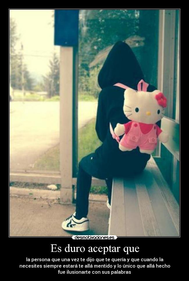 Es duro aceptar que - la persona que una vez te dijo que te quería y que cuando la
necesites siempre estará te allá mentido y lo único que allá hecho
fue ilusionarte con sus palabras