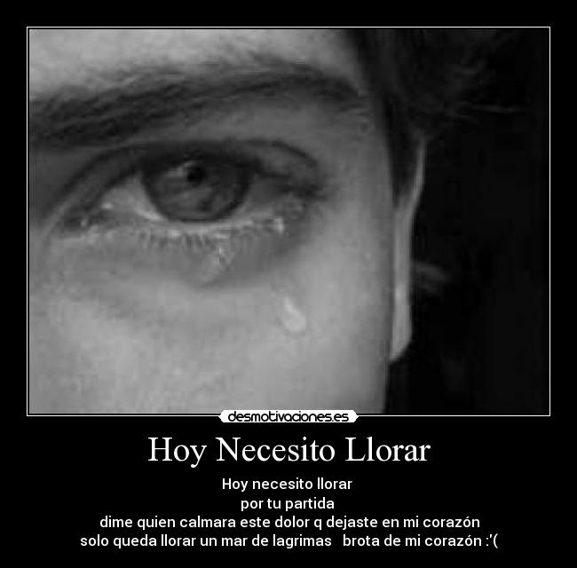 Hoy Necesito Llorar - Hoy necesito llorar 
por tu partida 
dime quien calmara este dolor q dejaste en mi corazón
solo queda llorar un mar de lagrimas   brota de mi corazón :(