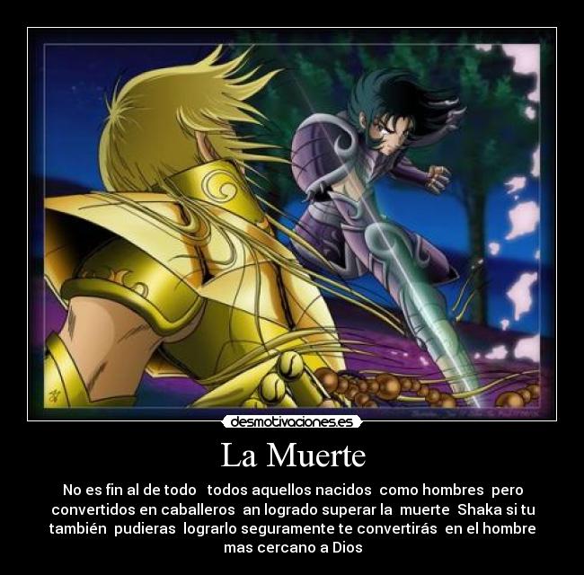La Muerte - No es fin al de todo todos aquellos nacidos como hombres pero
convertidos en caballeros an logrado superar la muerte Shaka si tu
también pudieras lograrlo seguramente te convertirás en el hombre
mas cercano a Dios