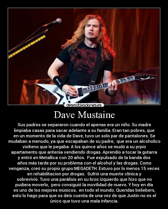 Dave Mustaine - Sus padres se separaron cuando el apenas era un niño. Su madre
limpiaba casas para sacar adelante a su familia. Eran tan pobres, que
en un momento de la vida de Dave, tuvo un solo par de pantalones. Se
mudaban a menudo, ya que escapaban de su padre, que era un alcoholico
violteno que le pegaba. A los quince años se mudó a su prpio
apartamento que antenia vendiendo drogas. Aprendio a tocar la gutarra
y entró en Metallica con 20 años. Fue expulsado de la banda dos
años más tarde por su problema con el alcohol y las drogas. Como
venganza, creó su propio grupo:MEGADETH. Estuvo por lo menos 15 veces
en rehabilitacion por drogas. Sufrió una muerte clínica y
sobrevivió. Tuvo una parálisis en su brzo izquierdo que hizo que no
pudiera moverlo, pero consiguió la movilidad de nuevo. Y hoy en día
es uno de los mejores músicos, en todo el mundo. Queridas beliebers,
esto lo hago para que os deis cuenta de una vez de que Justin no es el
único que tuvo una mala infancia.