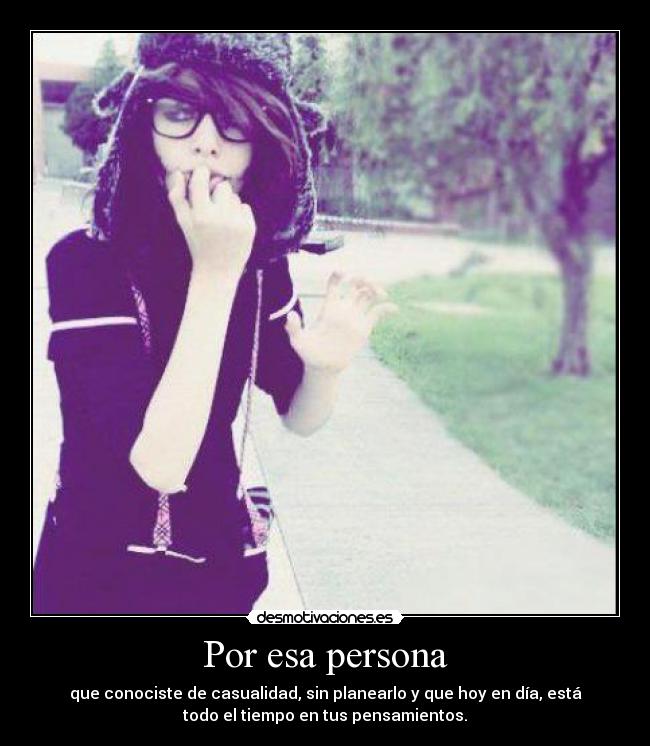 Por esa persona - que conociste de casualidad, sin planearlo y que hoy en día, está
todo el tiempo en tus pensamientos.