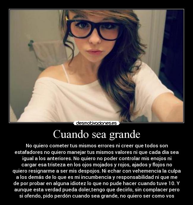 Cuando sea grande - No quiero cometer tus mismos errores ni creer que todos son
estafadores no quiero manejar tus mismos valores ni que cada día sea
igual a los anteriores. No quiero no poder controlar mis enojos ni
cargar esa tristeza en los ojos mojados y rojos, ajados y flojos no
quiero resignarme a ser mis despojos. Ni echar con vehemencia la culpa
a los demás de lo que es mi incumbencia y responsabilidad ni que me
de por probar en alguna idiotez lo que no pude hacer cuando tuve 10. Y
aunque esta verdad pueda doler,tengo que decirlo, sin complacer pero
si ofendo, pido perdón cuando sea grande, no quiero ser como vos