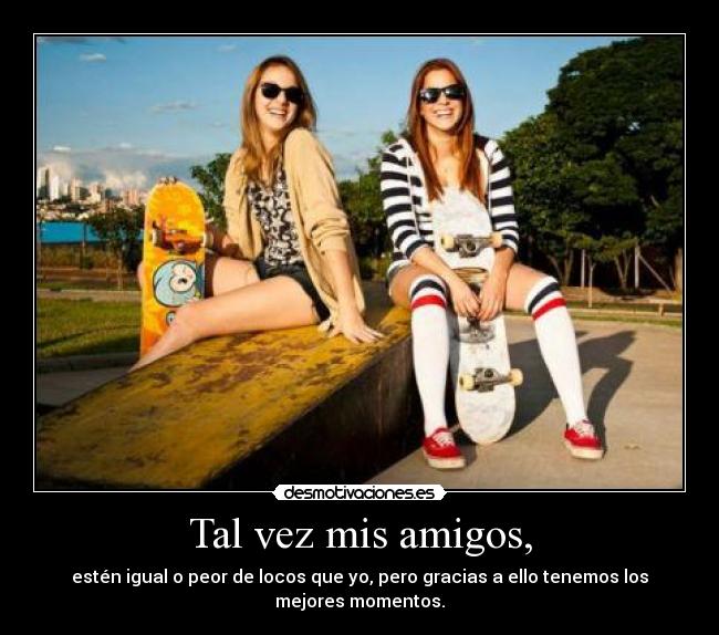 Tal vez mis amigos, - estén igual o peor de locos que yo, pero gracias a ello tenemos los mejores momentos.