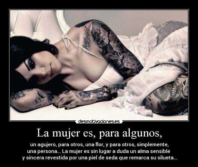 La mujer es, para algunos, - un agujero, para otros, una flor, y para otros, simplemente,
una persona... La mujer es sin lugar a duda un alma sensible 
 y sincera revestida por una piel de seda que remarca su silueta...