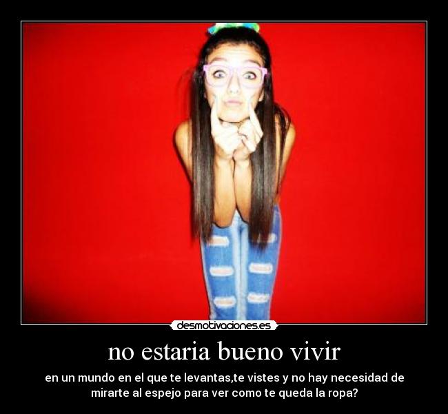 no estaria bueno vivir - en un mundo en el que te levantas,te vistes y no hay necesidad de
mirarte al espejo para ver como te queda la ropa?