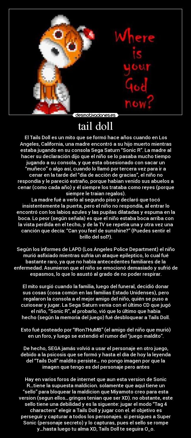 tail doll - El Tails Doll es un mito que se formó hace años cuando en Los
Angeles, California, una madre encontró a su hijo muerto mientras
estaba jugando en su consola Sega Saturn “Sonic R”. La madre al
hacer su declaración dijo que el niño se lo pasaba mucho tiempo
jugando a su consola, y que esta obsesionado con sacar un
“muñeco” o algo así, cuando lo llamó por tercera vez para ir a
cenar en la tarde del “dia de acción de gracias”, el niño no
respondía y le pareció extraño, porque habian venido sus abuelos a
cenar (como cada año) y él siempre los trataba como reyes (porque
siempre le traian regalos).
La madre fué a verlo al segundo piso y declaró que tocó
insistentemente la puerta, pero el niño no respondía, al entrar lo
encontró con los labios azules y las pupilas dilatadas y espuma en la
boca. Lo peor (según señala) es que el niño estaba boca arriba con
la vista perdida en el techo, y de la TV se repetia una y otra vez una
canción que decía: “Can you feel de sunshine?” (Puedes sentir el
brillo del sol?).

Según los informes de LAPD (Los Angeles Police Department) el niño
murió asfixiado mientras sufría un ataque epileptico, lo cual fué
bastante raro, ya que no había antecedentes familiares de la
enfermedad. Asumieron que el niño se emocionó demasiado y sufrió de
espasmos, lo que lo asustó al grado de no poder respirar.

El mito surgió cuando la familia, luego del funeral, decidió donar
sus cosas (cosa común en las familias Estado Unidenses), pero
regalaron la consola a el mejor amigo del niño, quién se puso a
curiosear y jugar. La Sega Saturn venía con el último CD que jugó
el niño, “Sonic R”, al probarlo, vió que lo último que habia
hecho (según la memoria del juego) fué desbloquear a Tails Doll.

Esto fué posteado por “IRon7HuMB” (el amigo del niño que murió)
en un foro, y luego se extendió el rumor del “juego maldito”.

De hecho, SEGA jamás volvió a usar el personaje en otro juego,
debido a la psicosis que se formó y hasta el día de hoy la leyenda
del “Tails Doll” maldito persiste… no pongo imagen por que la
imagen que tengo es del personaje pero antes

Hay en varios foros de internet que aun esta version de Sonic
R…tiene la supuesta maldicion. solamente que aqui tiene un
“sello” para bloquear la maldicion que Miyamoto creo para esta
version (segun ellos…gringos tenian que ser XD). no obstante, este
sello tiene una debilidad y es la siguente: jugar el modo “Tag 4
characters” elegir a Tails Doll y jugar con el. el objetivo es
perseguir y capturar a todos los personajes. si persigues a Super
Sonic (personaje secreto) y lo capturas, pues el sello se rompe
y…hasta luego tu alma XD, Tails Doll te seguira O_o.
