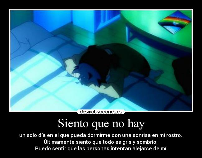 Siento que no hay - un solo día en el que pueda dormirme con una sonrisa en mi rostro.
Últimamente siento que todo es gris y sombrío.
Puedo sentir que las personas intentan alejarse de mí.