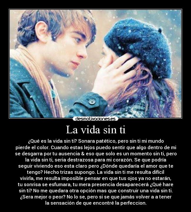 La vida sin ti - ¿Qué es la vida sin ti? Sonara patético, pero sin ti mi mundo
pierde el color. Cuando estas lejos puedo sentir que algo dentro de mi
se desgarra por tu ausencia & eso que solo es un momento sin ti, pero
la vida sin ti, seria destrazosa para mi corazón. Se que podría
seguir viviendo eso esta claro pero ¿Dónde quedaría el amor que te
tengo? Hecho trizas supongo. La vida sin ti me resulta difícil
vivirla, me resulta imposible pensar en que tus ojos ya no estarán,
tu sonrisa se esfumara, tu mera presencia desaparecerá ¿Qué hare
sin ti? No me quedara otra opción mas que construir una vida sin ti.
¿Sera mejor o peor? No lo se, pero si se que jamás volver a a tener
la sensación de que encontré la perfeccion.