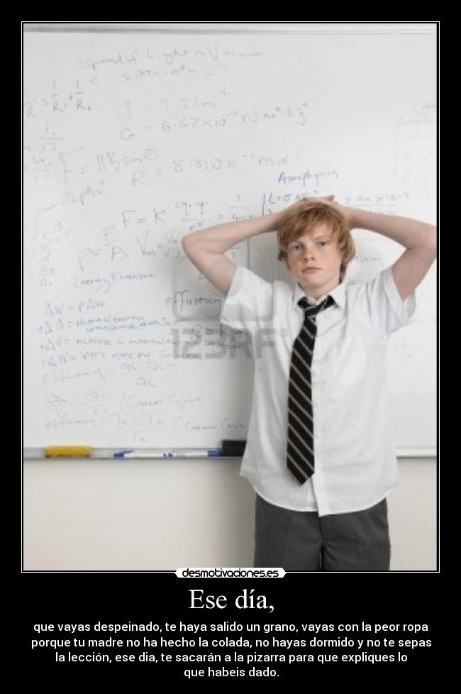 Ese día, - que vayas despeinado, te haya salido un grano, vayas con la peor ropa
porque tu madre no ha hecho la colada, no hayas dormido y no te sepas
la lección, ese dia, te sacarán a la pizarra para que expliques lo
que habeis dado.