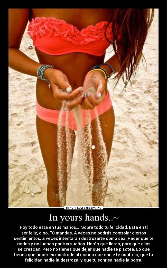 In yours hands..~ - Hoy todo está en tus manos... Sobre todo tu felicidad. Está en ti
ser feliz, o no. Tú mandas. A veces no podrás controlar ciertos
sentimientos, a veces intentarán destrozarte como sea. Hacer que te
rindas y no luches por tus sueños. Harán que llores, para que ellos
se crezcan. Pero no tienes que dejar que nadie te pisotee. Lo que
tienes que hacer es mostrarle al mundo que nadie te controla, que tu
felicidad nadie la destroza, y que tu sonrisa nadie la borra.