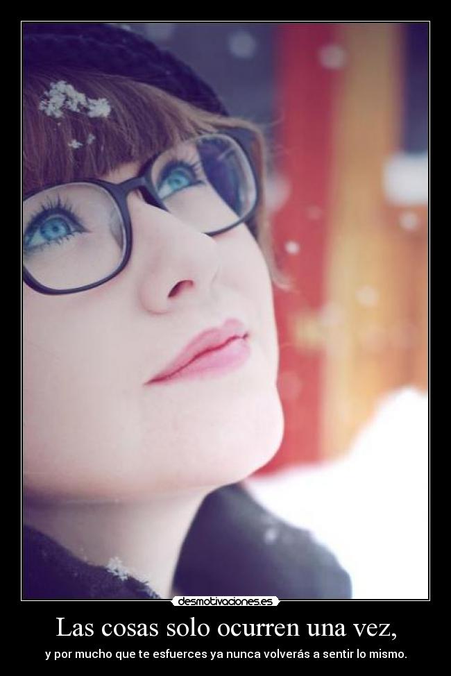 Las cosas solo ocurren una vez, - y por mucho que te esfuerces ya nunca volverás a sentir lo mismo.