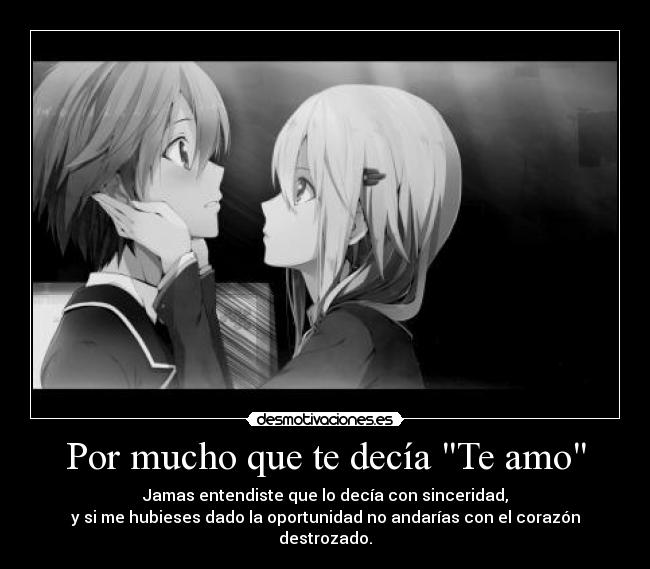 Por mucho que te decía Te amo - Jamas entendiste que lo decía con sinceridad,
y si me hubieses dado la oportunidad no andarías con el corazón destrozado.