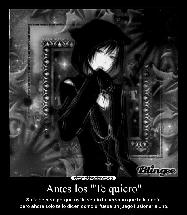 Antes los Te quiero - Solía decirse porque así lo sentía la persona que te lo decía,
pero ahora solo te lo dicen como si fuese un juego ilusionar a uno.