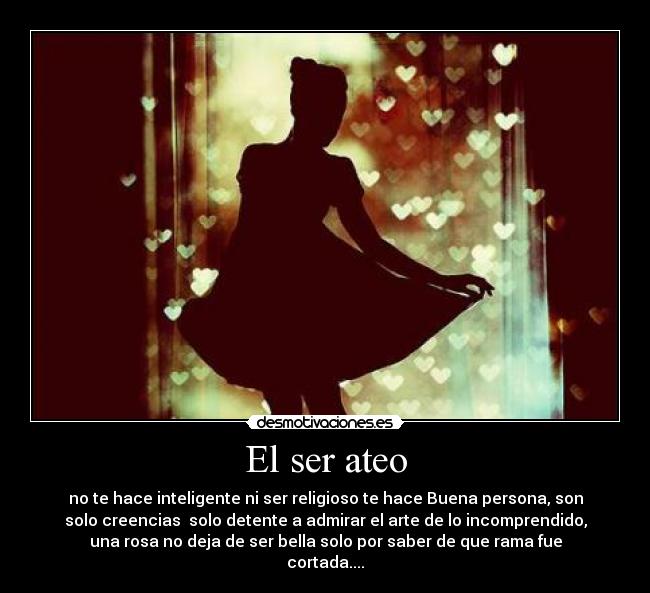 El ser ateo - no te hace inteligente ni ser religioso te hace Buena persona, son
solo creencias solo detente a admirar el arte de lo incomprendido,
una rosa no deja de ser bella solo por saber de que rama fue
cortada....