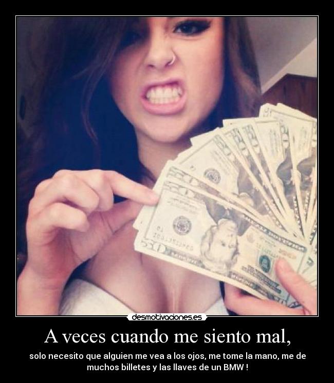 A veces cuando me siento mal, - solo necesito que alguien me vea a los ojos, me tome la mano, me de
muchos billetes y las llaves de un BMW !