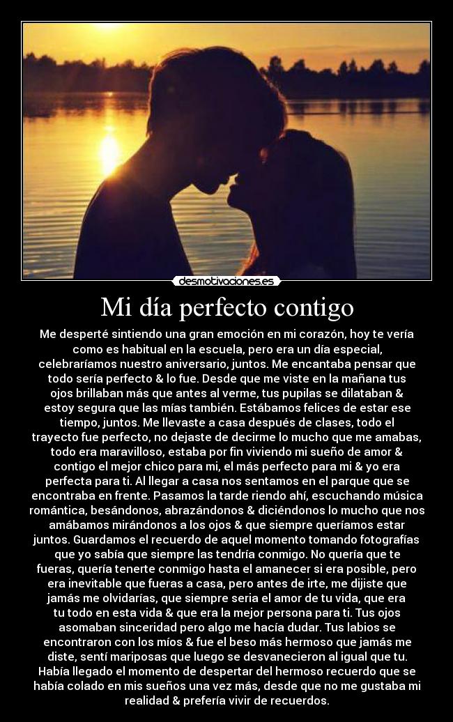 Mi día perfecto contigo - Me desperté sintiendo una gran emoción en mi corazón, hoy te vería
como es habitual en la escuela, pero era un día especial,
celebraríamos nuestro aniversario, juntos. Me encantaba pensar que
todo sería perfecto & lo fue. Desde que me viste en la mañana tus
ojos brillaban más que antes al verme, tus pupilas se dilataban &
estoy segura que las mías también. Estábamos felices de estar ese
tiempo, juntos. Me llevaste a casa después de clases, todo el
trayecto fue perfecto, no dejaste de decirme lo mucho que me amabas,
todo era maravilloso, estaba por fin viviendo mi sueño de amor &
contigo el mejor chico para mi, el más perfecto para mi & yo era
perfecta para ti. Al llegar a casa nos sentamos en el parque que se
encontraba en frente. Pasamos la tarde riendo ahí, escuchando música
romántica, besándonos, abrazándonos & diciéndonos lo mucho que nos
amábamos mirándonos a los ojos & que siempre queríamos estar
juntos. Guardamos el recuerdo de aquel momento tomando fotografías
que yo sabía que siempre las tendría conmigo. No quería que te
fueras, quería tenerte conmigo hasta el amanecer si era posible, pero
era inevitable que fueras a casa, pero antes de irte, me dijiste que
jamás me olvidarías, que siempre seria el amor de tu vida, que era
tu todo en esta vida & que era la mejor persona para ti. Tus ojos
asomaban sinceridad pero algo me hacía dudar. Tus labios se
encontraron con los míos & fue el beso más hermoso que jamás me
diste, sentí mariposas que luego se desvanecieron al igual que tu.
Había llegado el momento de despertar del hermoso recuerdo que se
había colado en mis sueños una vez más, desde que no me gustaba mi
realidad & prefería vivir de recuerdos.