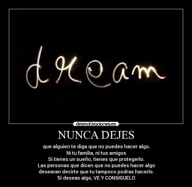 NUNCA DEJES - que alguien te diga que no puedes hacer algo.
Ni tu familia, ni tus amigos
Si tienes un sueño, tienes que protegerlo.
Las personas que dicen que no puedes hacer algo
desearan decirte que tu tampoco podras hacerlo.
Si deseas algo, VE Y CONSIGUELO