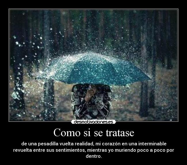 Como si se tratase - de una pesadilla vuelta realidad, mi corazón en una interminable
revuelta entre sus sentimientos, mientras yo muriendo poco a poco por
dentro.