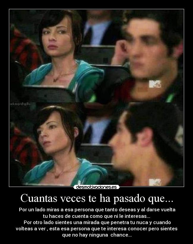 Cuantas veces te ha pasado que... - ☼Por un lado miras a esa persona que tanto deseas y al darse vuelta
tu haces de cuenta como que ni le interesas...
☼Por otro lado sientes una mirada que penetra tu nuca y cuando
volteas a ver , esta esa persona que te interesa conocer pero sientes
que no hay ninguna chance...