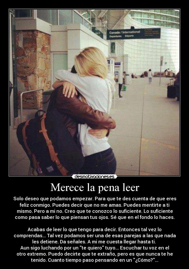 Merece la pena leer - Solo deseo que podamos empezar. Para que te des cuenta de que eres
feliz conmigo. Puedes decir que no me amas. Puedes mentirte a ti
mismo. Pero a mi no. Creo que te conozco lo suficiente. Lo suficiente
como pasa saber lo que piensan tus ojos. Sé que en el fondo lo haces.
Acabas de leer lo que tengo para decir. Entonces tal vez lo
comprendas... Tal vez podamos ser una de esas parejas a las que nada
les detiene. Da señales. A mi me cuesta llegar hasta ti.
Aun sigo luchando por un te quiero tuyo... Escuchar tu voz en el
otro extremo. Puedo decirte que te extraño, pero es que nunca te he
tenido. Cuanto tiempo paso pensando en un ¿Cómo?...