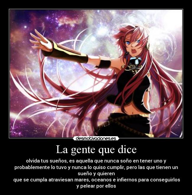 La gente que dice - olvida tus sueños, es aquella que nunca soño en tener uno y
probablemente lo tuvo y nunca lo quiso cumplir, pero las que tienen un
sueño y quieren
que se cumpla atraviesan mares, oceanos e infiernos para conseguirlos
y pelear por ellos